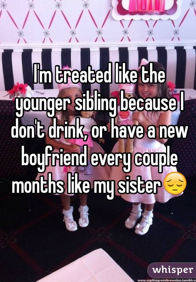 I'm treated like the younger sibling because I don't drink, or have a new boyfriend every couple months like my sister😔