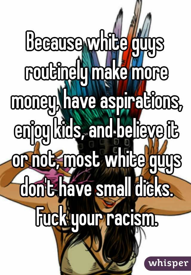 Because white guys routinely make more money, have aspirations, enjoy kids, and believe it or not, most white guys don't have small dicks. Fuck your racism.