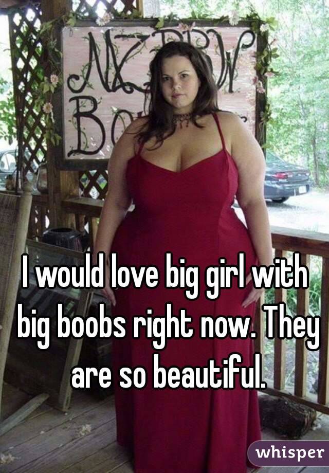 I would love big girl with big boobs right now. They are so beautiful.