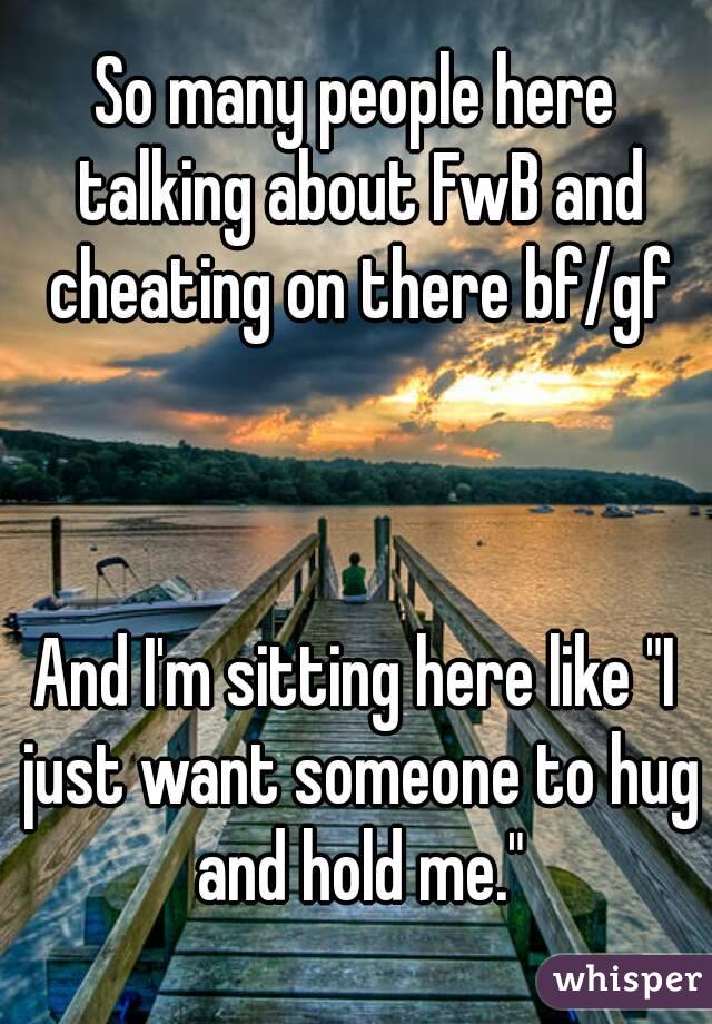 So many people here talking about FwB and cheating on there bf/gf



And I'm sitting here like "I just want someone to hug and hold me."