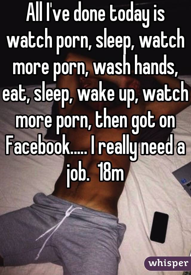 All I've done today is watch porn, sleep, watch more porn, wash hands, eat, sleep, wake up, watch more porn, then got on Facebook..... I really need a job.  18m