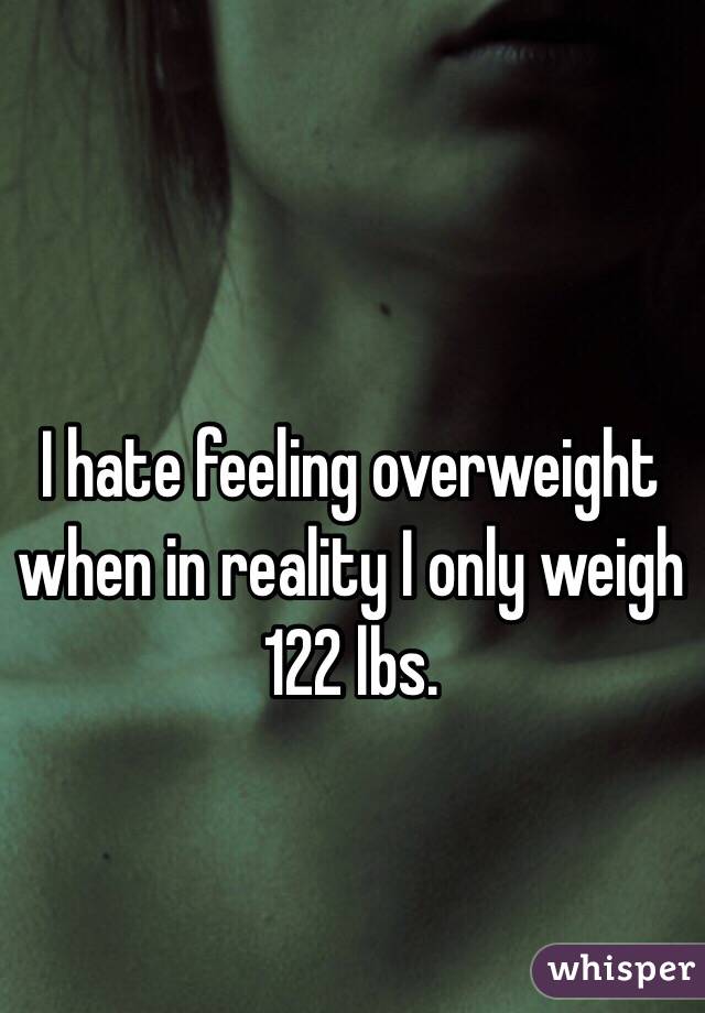 I hate feeling overweight when in reality I only weigh 122 lbs. 