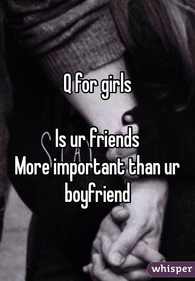 Q for girls 

Is ur friends 
More important than ur boyfriend 