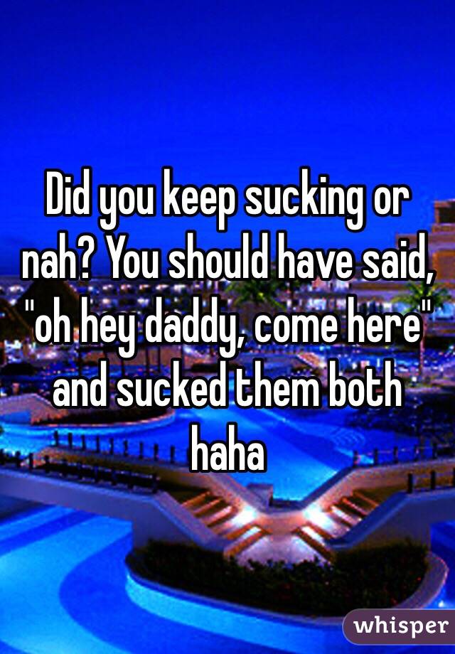 Did you keep sucking or nah? You should have said, "oh hey daddy, come here" and sucked them both haha