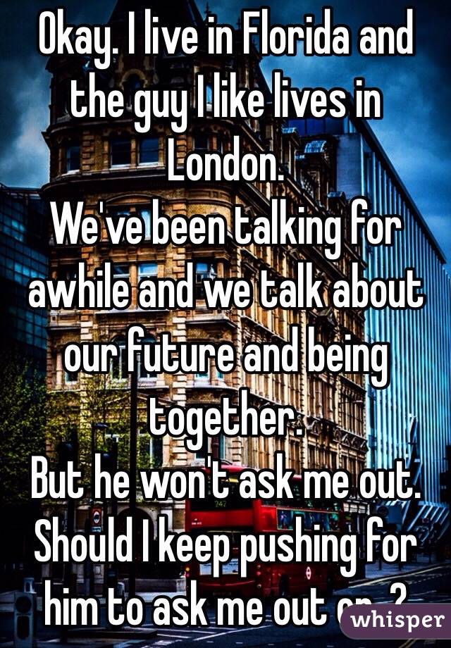 Okay. I live in Florida and the guy I like lives in London.
We've been talking for awhile and we talk about our future and being together.
But he won't ask me out.
Should I keep pushing for him to ask me out or .?