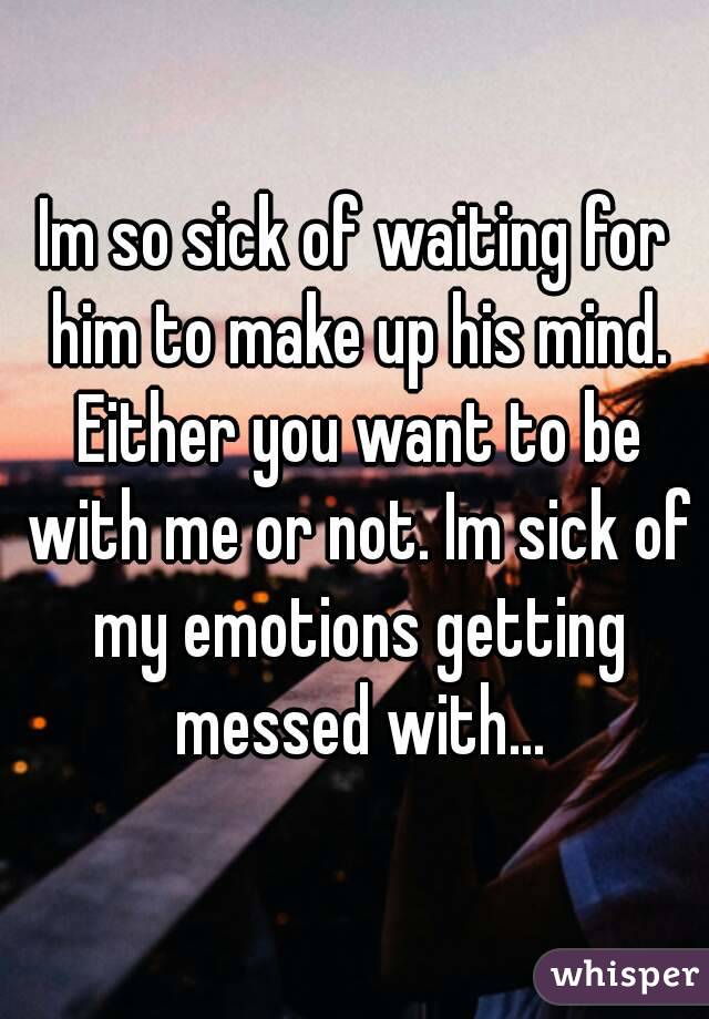 Im so sick of waiting for him to make up his mind. Either you want to be with me or not. Im sick of my emotions getting messed with...
