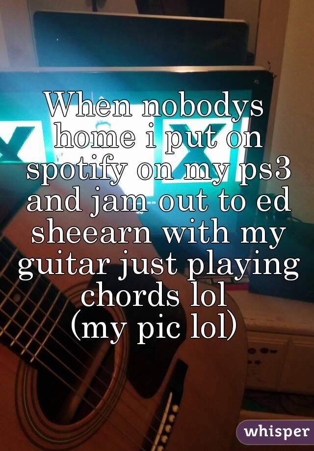 When nobodys home i put on spotify on my ps3 and jam out to ed sheearn with my guitar just playing chords lol 
(my pic lol)