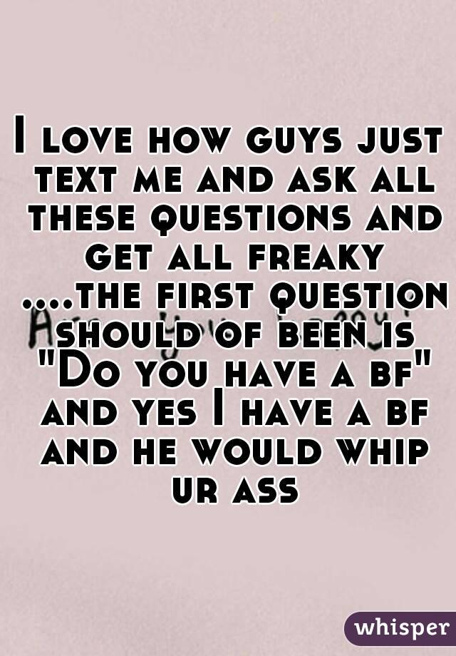 I love how guys just text me and ask all these questions and get all freaky ....the first question should of been is "Do you have a bf" and yes I have a bf and he would whip ur ass