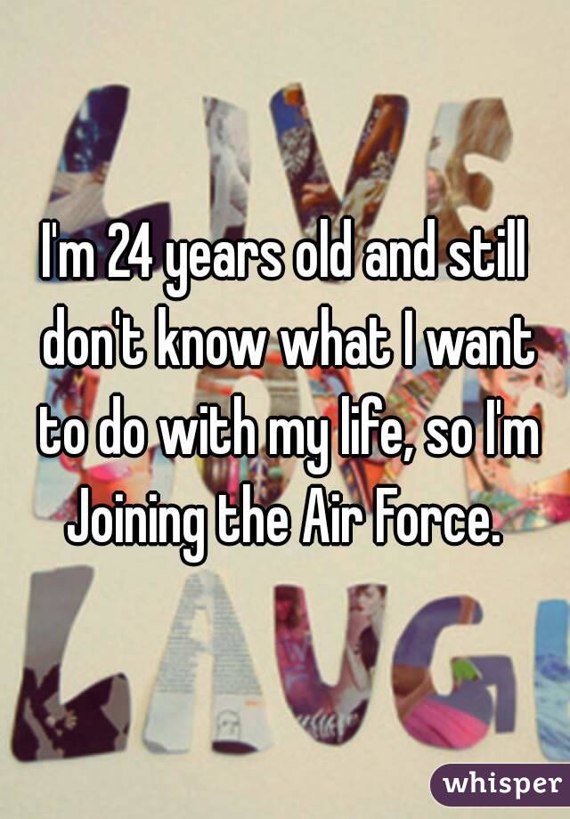 I'm 24 years old and still don't know what I want to do with my life, so I'm Joining the Air Force. 