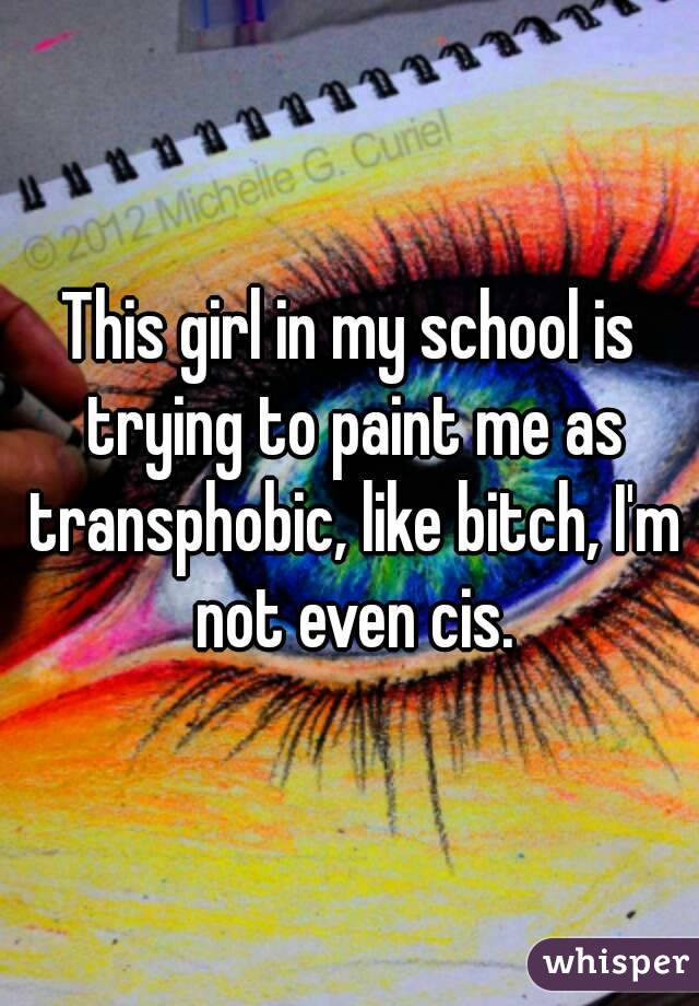 This girl in my school is trying to paint me as transphobic, like bitch, I'm not even cis.