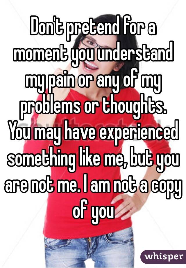 Don't pretend for a moment you understand my pain or any of my problems or thoughts.
You may have experienced something like me, but you are not me. I am not a copy of you