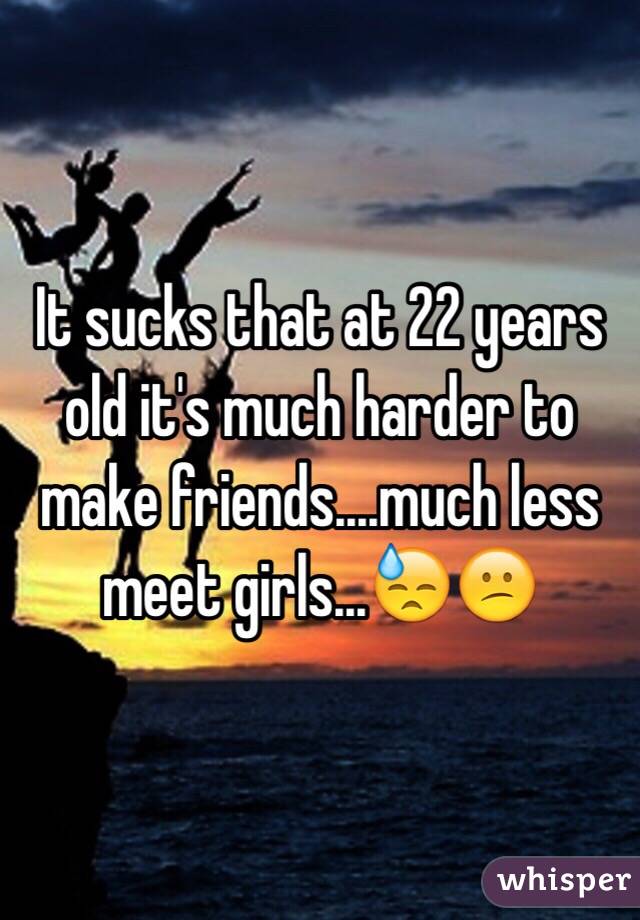 It sucks that at 22 years old it's much harder to make friends....much less meet girls...😓😕