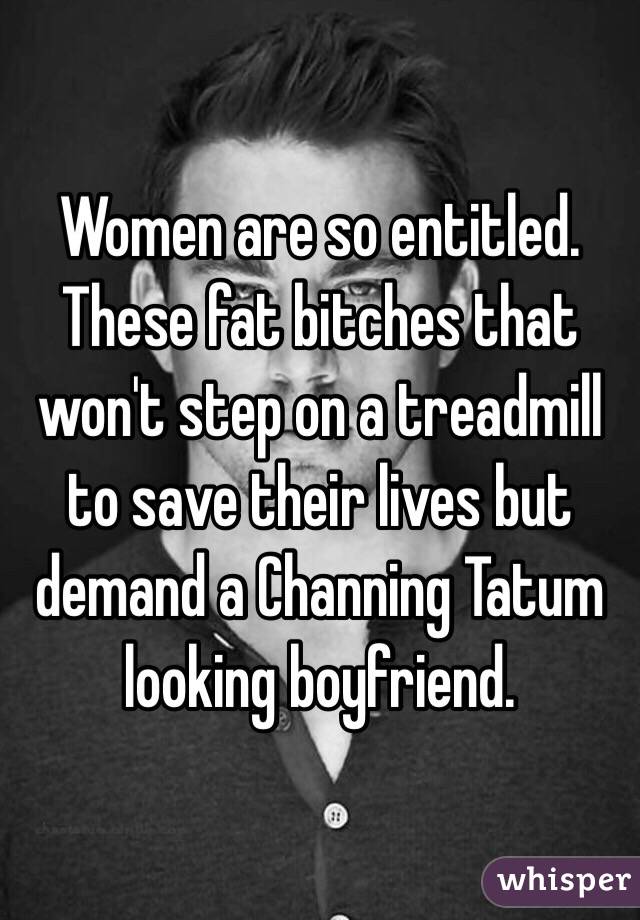 Women are so entitled. 
These fat bitches that won't step on a treadmill to save their lives but demand a Channing Tatum looking boyfriend. 