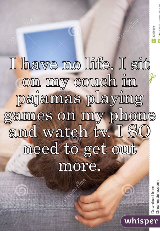 I have no life. I sit on my couch in pajamas playing games on my phone and watch tv. I SO need to get out more.