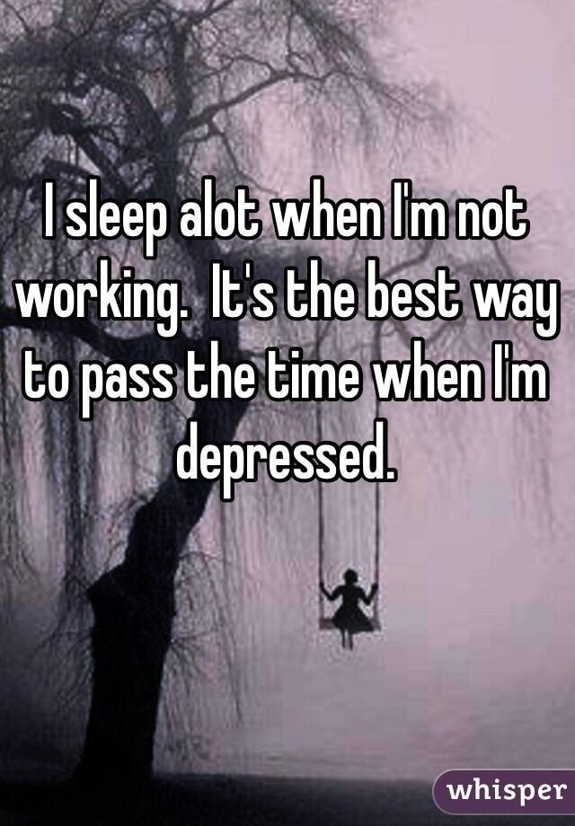 I sleep alot when I'm not working.  It's the best way to pass the time when I'm depressed. 