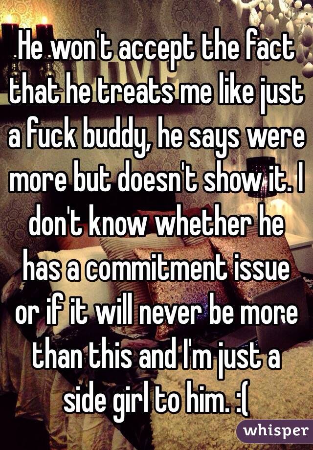 He won't accept the fact that he treats me like just a fuck buddy, he says were more but doesn't show it. I don't know whether he has a commitment issue or if it will never be more than this and I'm just a side girl to him. :( 