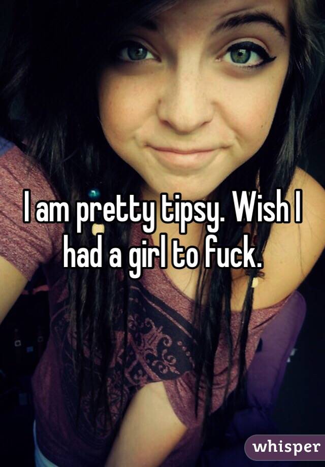 I am pretty tipsy. Wish I had a girl to fuck. 