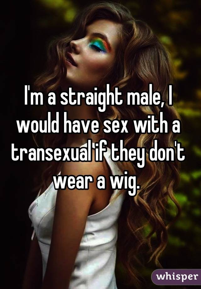 I'm a straight male, I would have sex with a transexual if they don't wear a wig. 