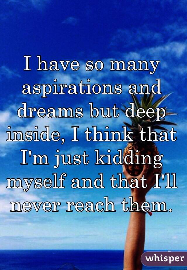 I have so many aspirations and dreams but deep inside, I think that I'm just kidding myself and that I'll never reach them.