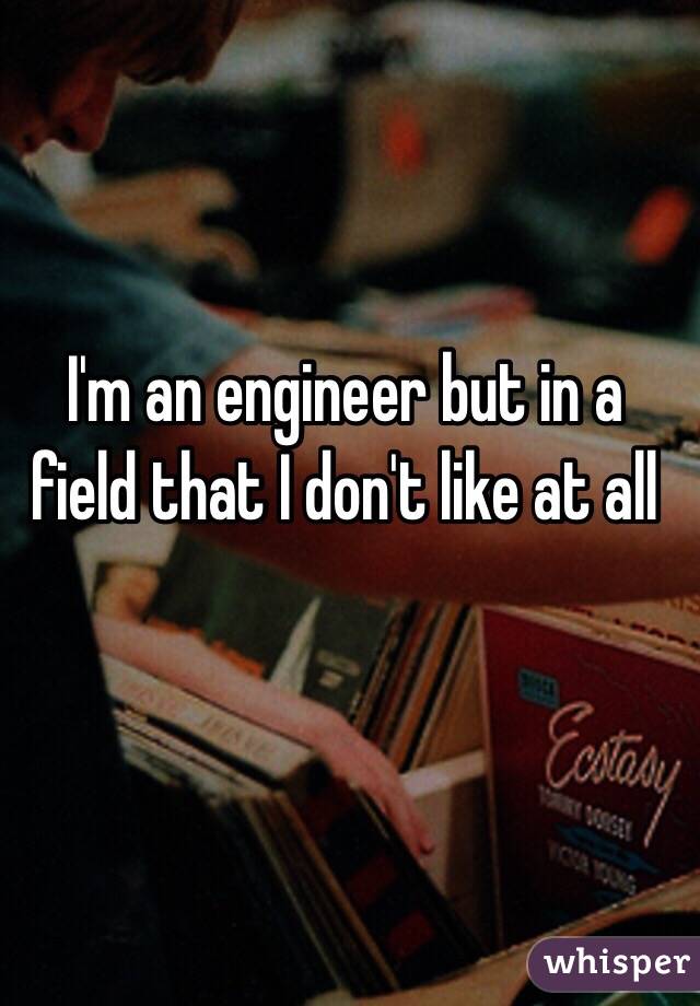 I'm an engineer but in a field that I don't like at all 