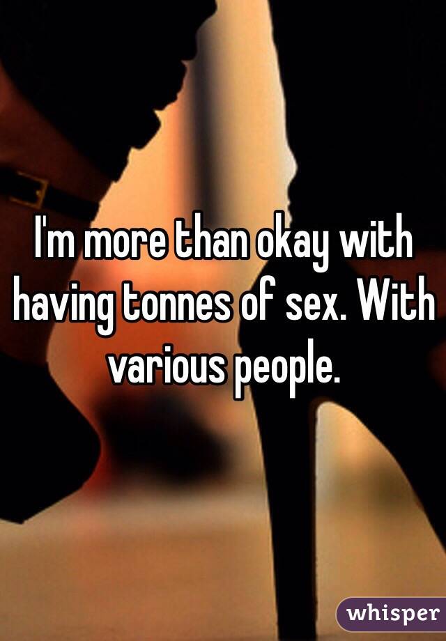 I'm more than okay with having tonnes of sex. With various people. 
