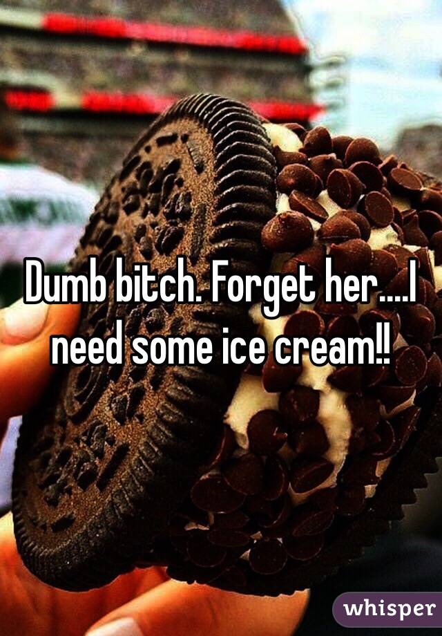 Dumb bitch. Forget her....I need some ice cream!!