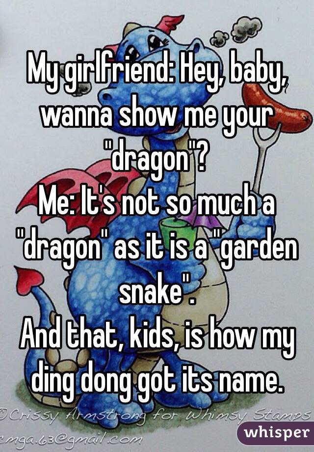 My girlfriend: Hey, baby,  wanna show me your "dragon"? 
Me: It's not so much a "dragon" as it is a "garden snake".
And that, kids, is how my ding dong got its name.