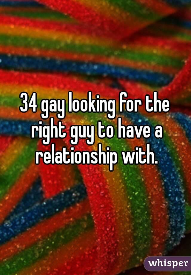 34 gay looking for the right guy to have a relationship with.