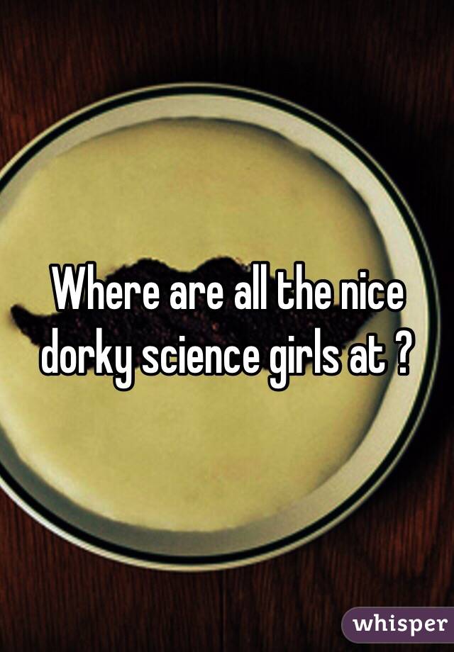 Where are all the nice dorky science girls at ?