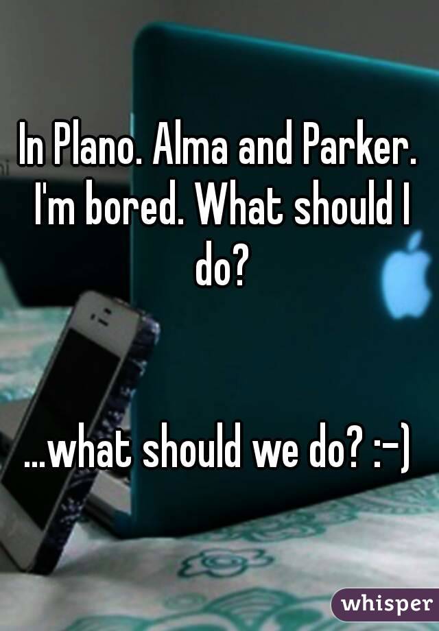 In Plano. Alma and Parker. I'm bored. What should I do?


...what should we do? :-)