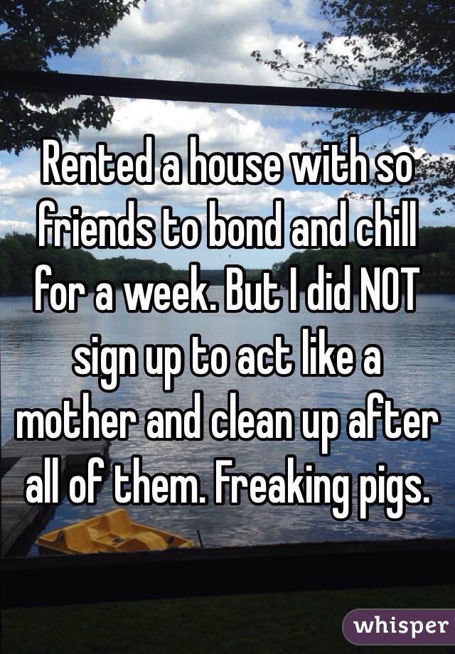 Rented a house with so friends to bond and chill for a week. But I did NOT sign up to act like a mother and clean up after all of them. Freaking pigs.