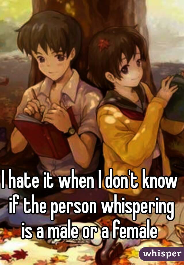 I hate it when I don't know if the person whispering is a male or a female 