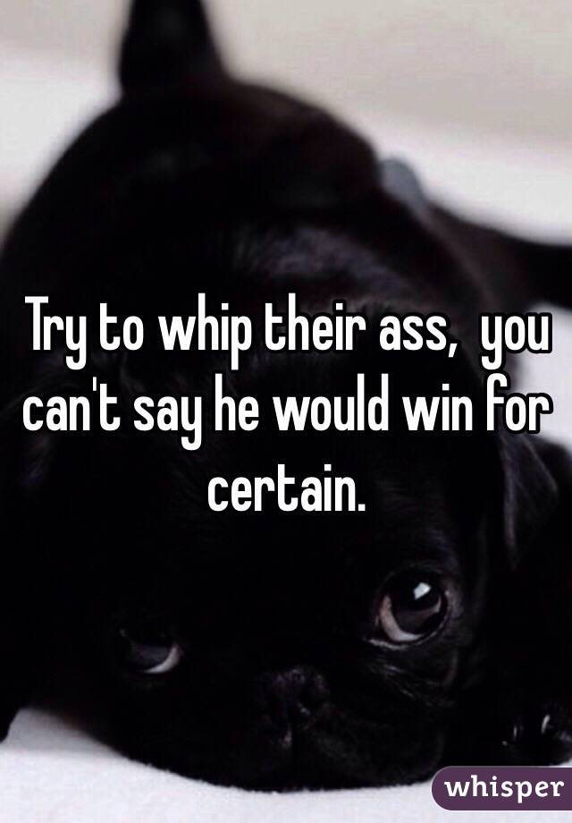 Try to whip their ass,  you can't say he would win for certain.