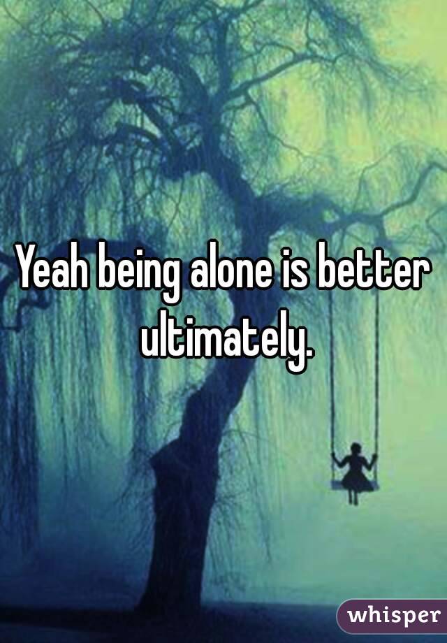 Yeah being alone is better ultimately.