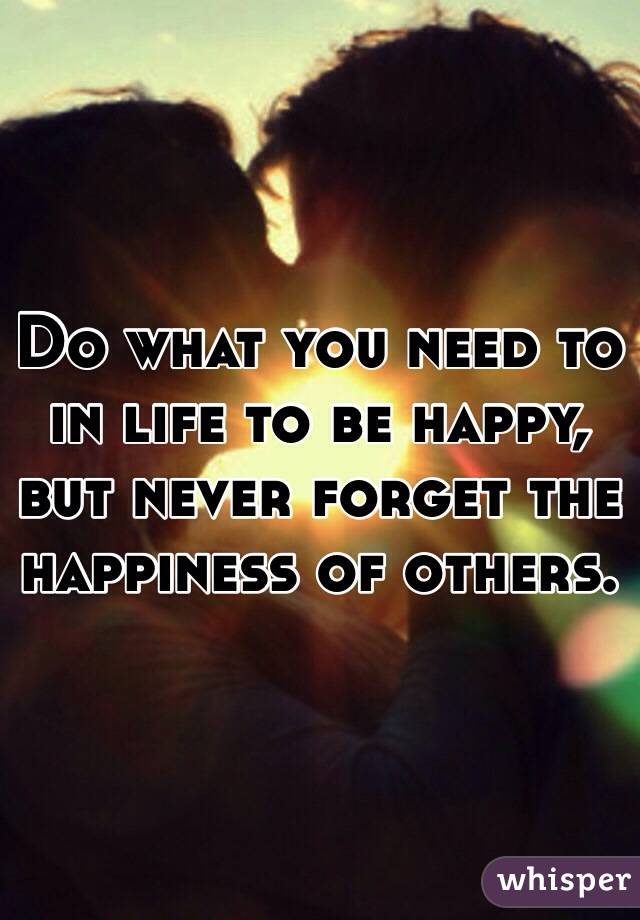 Do what you need to in life to be happy, but never forget the happiness of others. 