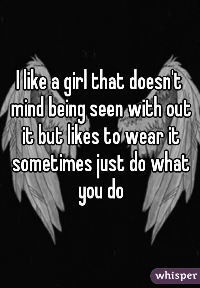 I like a girl that doesn't mind being seen with out it but likes to wear it sometimes just do what you do