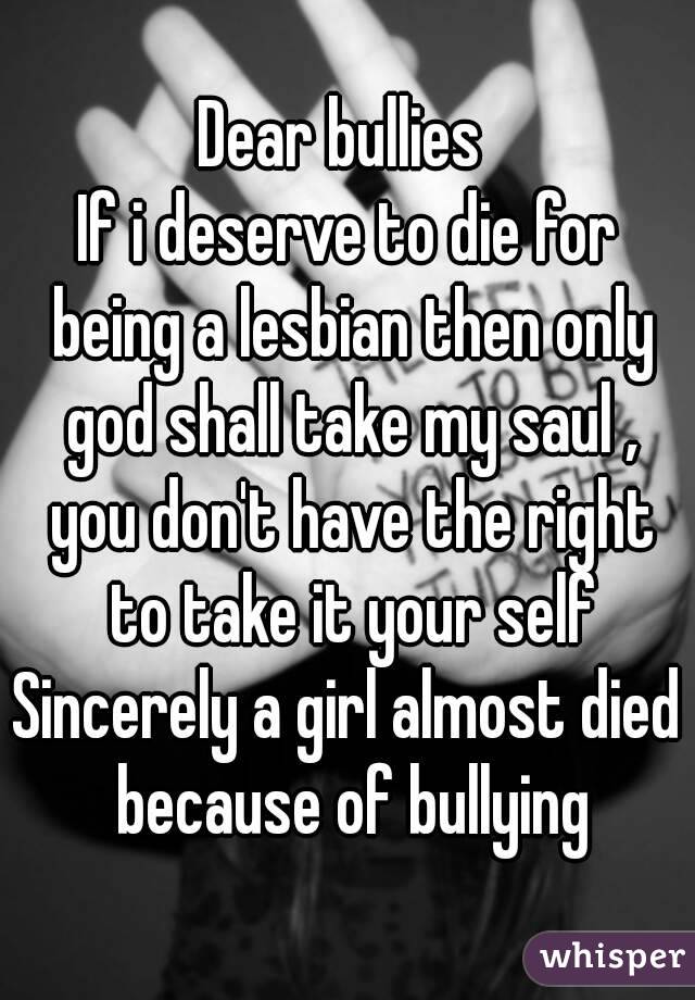 Dear bullies 
If i deserve to die for being a lesbian then only god shall take my saul , you don't have the right to take it your self
Sincerely a girl almost died because of bullying
