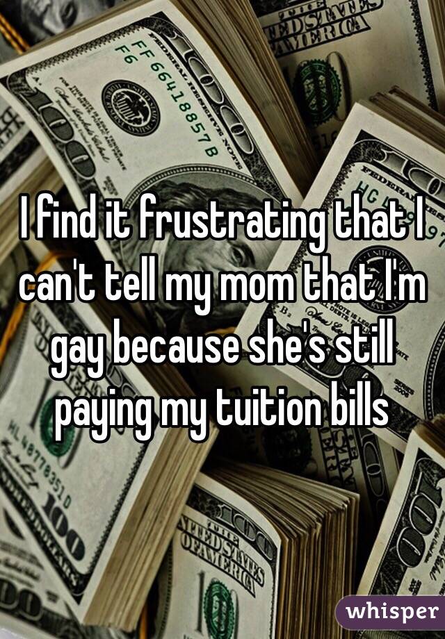I find it frustrating that I can't tell my mom that I'm gay because she's still paying my tuition bills   