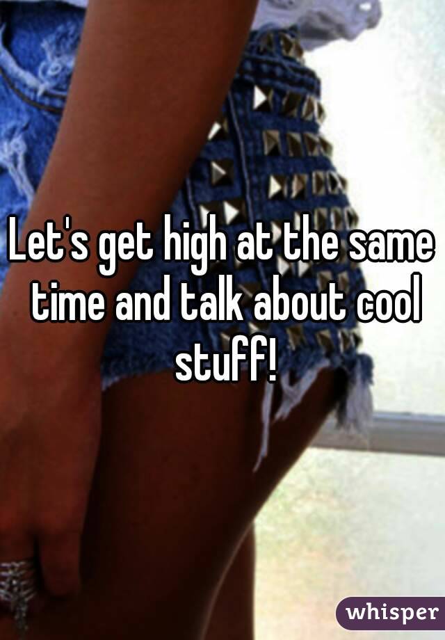 Let's get high at the same time and talk about cool stuff!