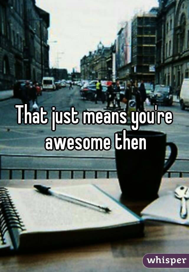 That just means you're awesome then