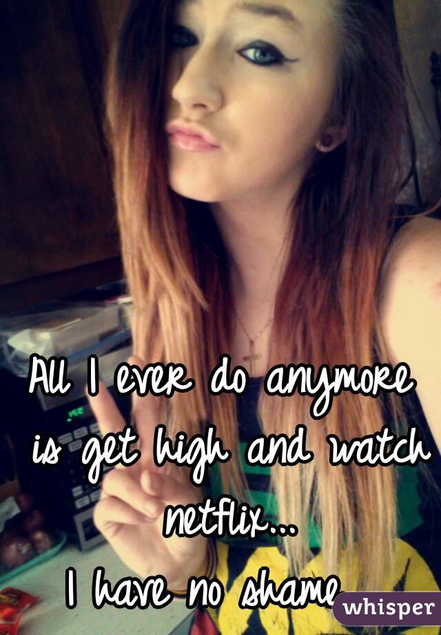 All I ever do anymore is get high and watch netflix...
I have no shame. 