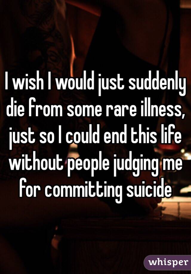 I wish I would just suddenly die from some rare illness, just so I could end this life without people judging me for committing suicide