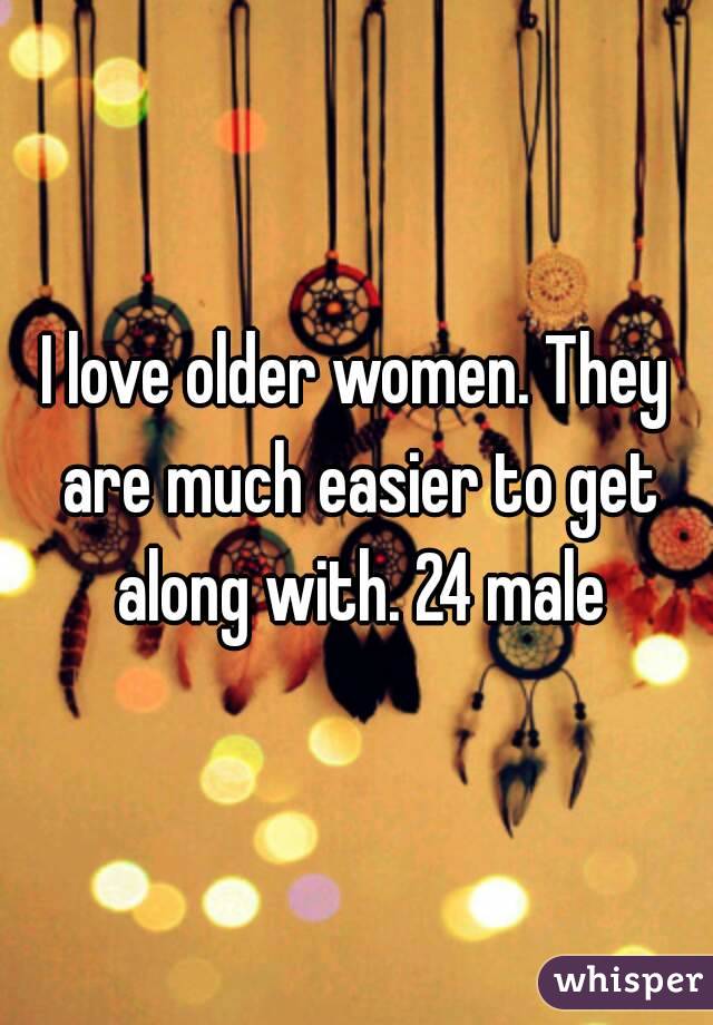 I love older women. They are much easier to get along with. 24 male