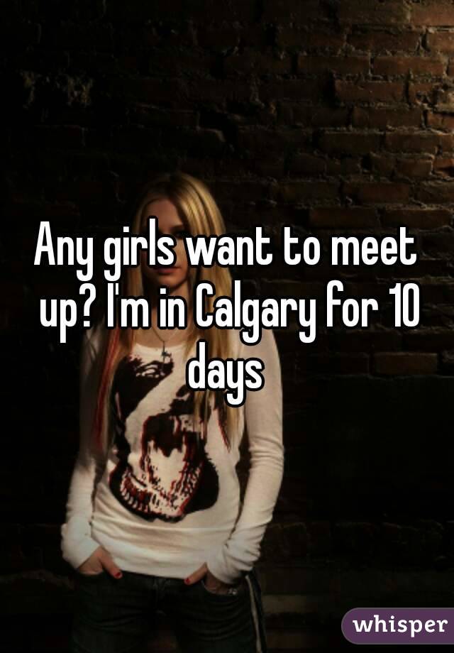 Any girls want to meet up? I'm in Calgary for 10 days 