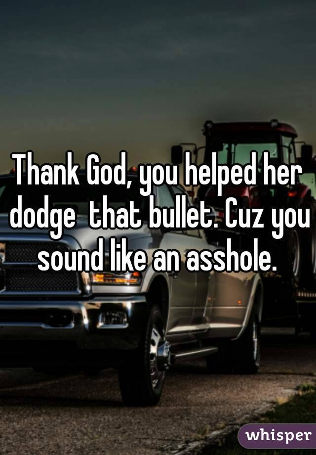Thank God, you helped her dodge  that bullet. Cuz you sound like an asshole. 