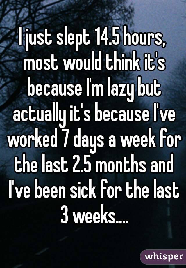 I just slept 14.5 hours, most would think it's because I'm lazy but actually it's because I've worked 7 days a week for the last 2.5 months and I've been sick for the last 3 weeks....