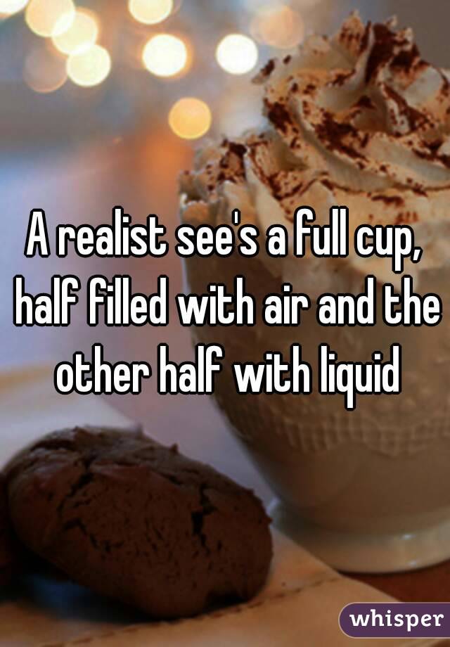 A realist see's a full cup, half filled with air and the other half with liquid