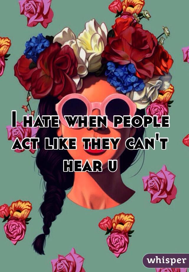 I hate when people act like they can't hear u
