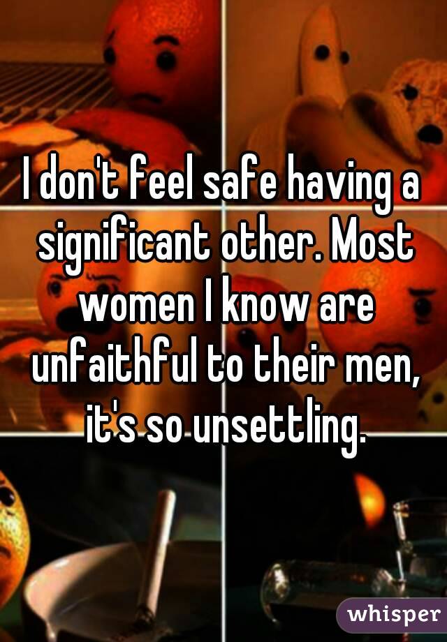 I don't feel safe having a significant other. Most women I know are unfaithful to their men, it's so unsettling.