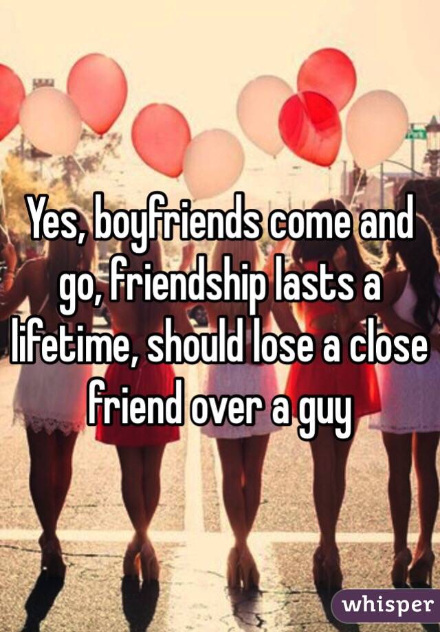 Yes, boyfriends come and go, friendship lasts a lifetime, should lose a close friend over a guy